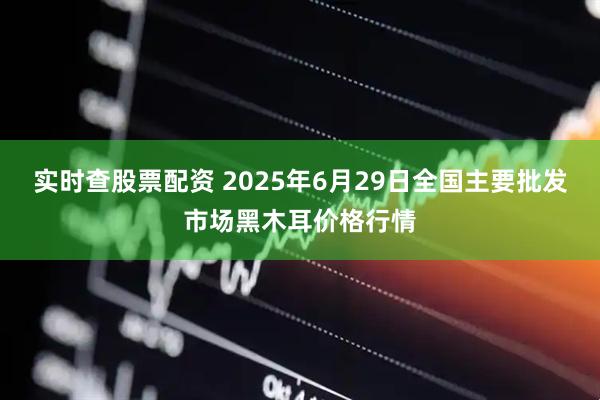 实时查股票配资 2025年6月29日全国主要批发市场黑木耳价格行情