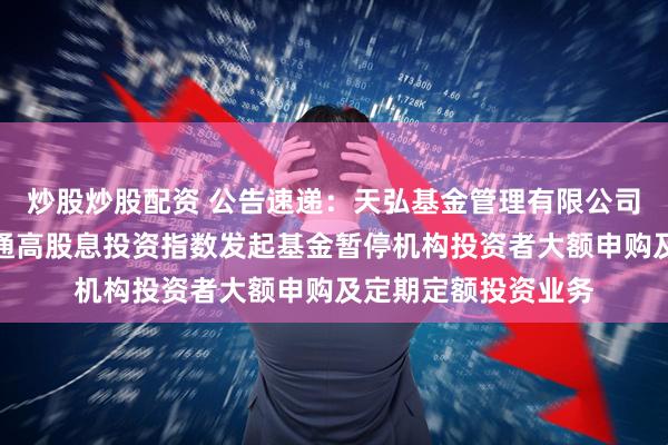 炒股炒股配资 公告速递：天弘基金管理有限公司关于天弘中证港股通高股息投资指数发起基金暂停机构投资者大额申购及定期定额投资业务