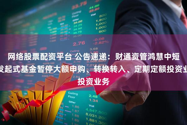 网络股票配资平台 公告速递：财通资管鸿慧中短债发起式基金暂停大额申购、转换转入、定期定额投资业务