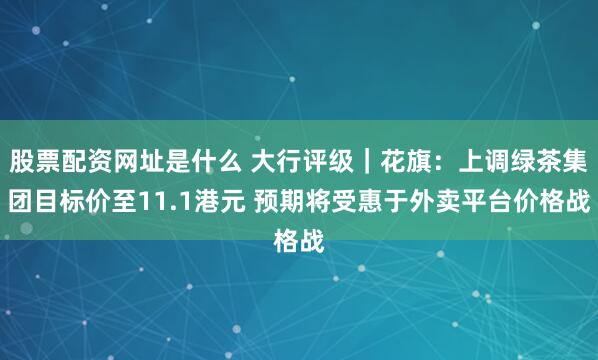 股票配资网址是什么 大行评级｜花旗：上调绿茶集团目标价至11.1港元 预期将受惠于外卖平台价格战