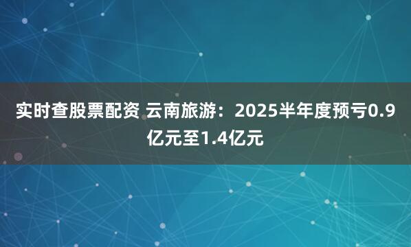实时查股票配资 云南旅游：2025半年度预亏0.9亿元至1.4亿元
