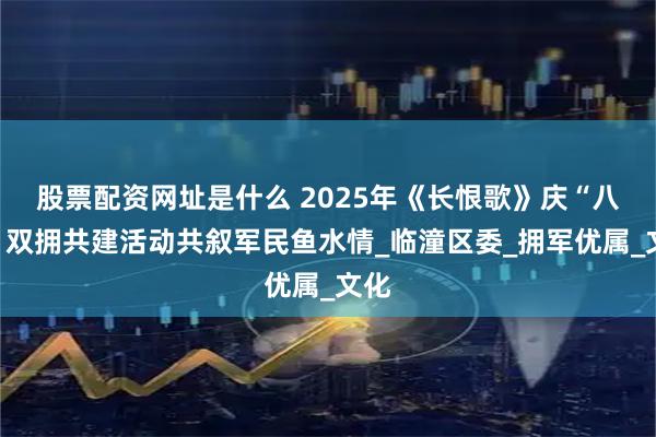 股票配资网址是什么 2025年《长恨歌》庆“八一”双拥共建活动共叙军民鱼水情_临潼区委_拥军优属_文化