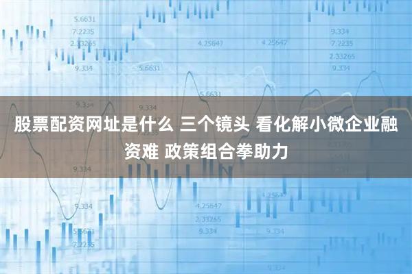 股票配资网址是什么 三个镜头 看化解小微企业融资难 政策组合拳助力