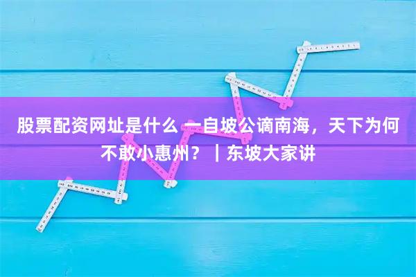 股票配资网址是什么 一自坡公谪南海，天下为何不敢小惠州？｜东坡大家讲