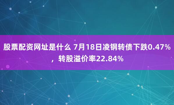 股票配资网址是什么 7月18日凌钢转债下跌0.47%，转股溢价率22.84%