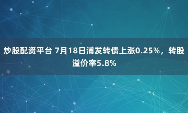 炒股配资平台 7月18日浦发转债上涨0.25%，转股溢价率5.8%