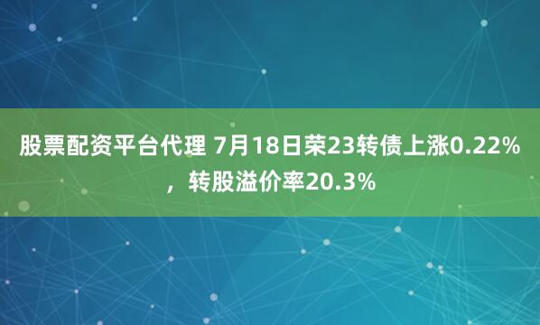 股票配资平台代理 7月18日荣23转债上涨0.22%，转股溢价率20.3%