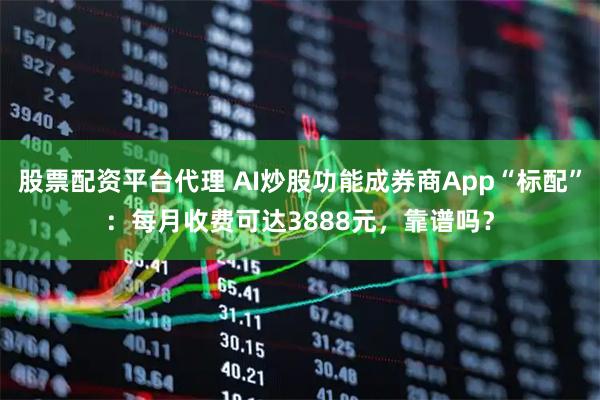 股票配资平台代理 AI炒股功能成券商App“标配”:每月收费可达3888元,靠谱吗?