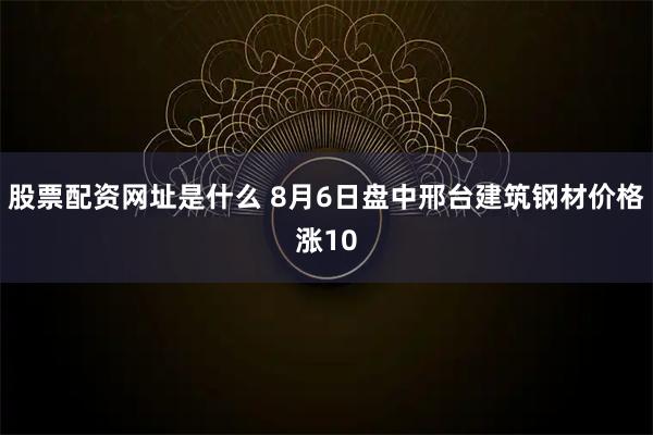 股票配资网址是什么 8月6日盘中邢台建筑钢材价格涨10