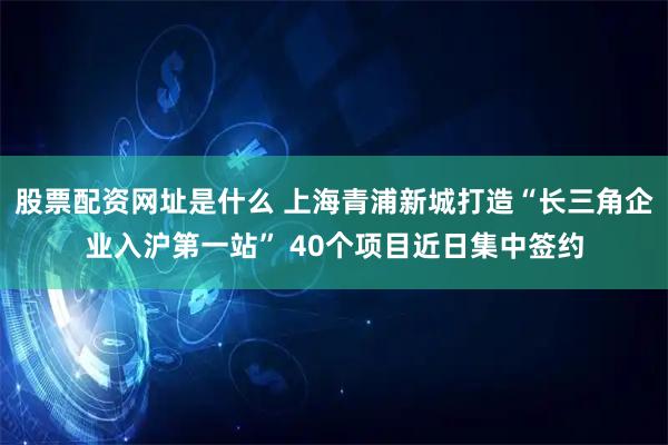 股票配资网址是什么 上海青浦新城打造“长三角企业入沪第一站” 40个项目近日集中签约