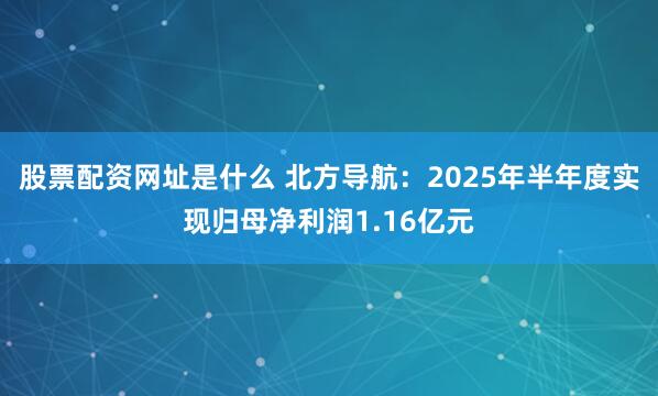 股票配资网址是什么 北方导航：2025年半年度实现归母净利润1.16亿元