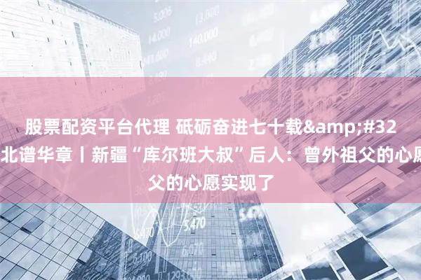 股票配资平台代理 砥砺奋进七十载 天山南北谱华章丨新疆“库尔班大叔”后人：曾外祖父的心愿实现了