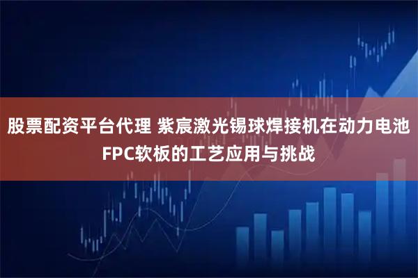 股票配资平台代理 紫宸激光锡球焊接机在动力电池FPC软板的工艺应用与挑战