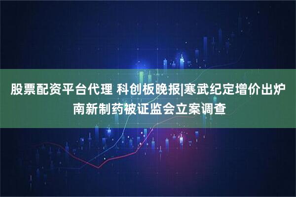 股票配资平台代理 科创板晚报|寒武纪定增价出炉 南新制药被证监会立案调查